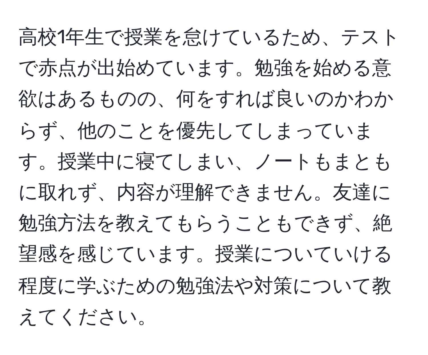 高校1年生で授業を怠けているため、テストで赤点が出始めています。勉強を始める意欲はあるものの、何をすれば良いのかわからず、他のことを優先してしまっています。授業中に寝てしまい、ノートもまともに取れず、内容が理解できません。友達に勉強方法を教えてもらうこともできず、絶望感を感じています。授業についていける程度に学ぶための勉強法や対策について教えてください。