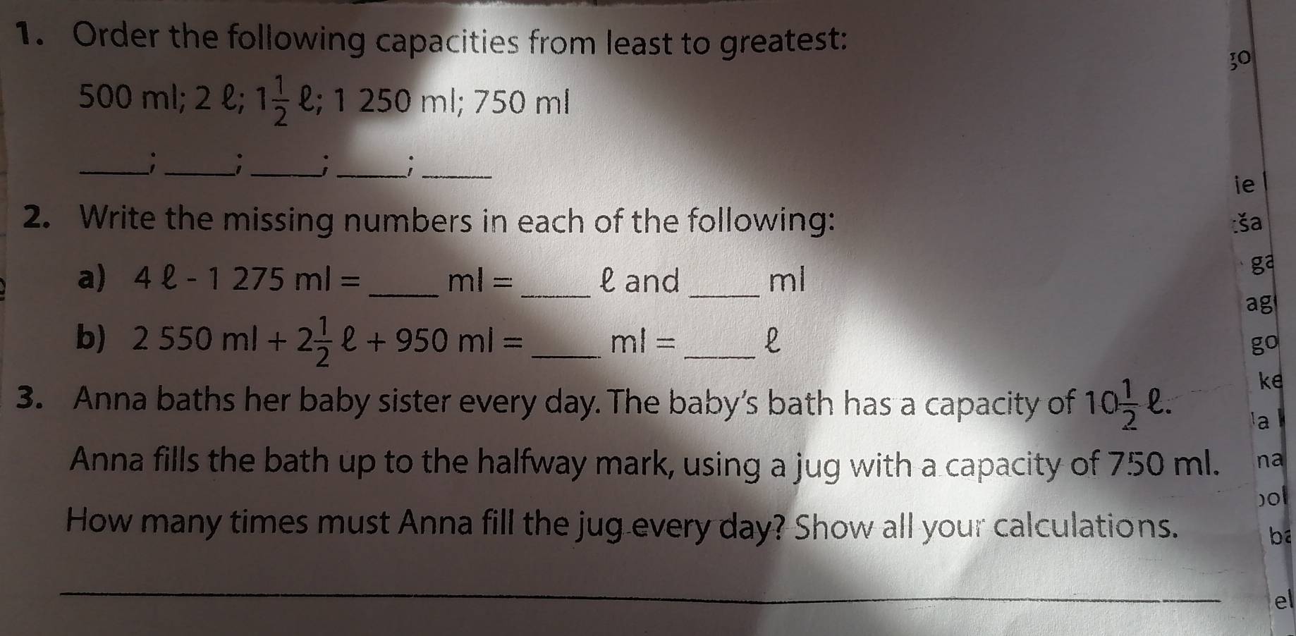 Order the following capacities from least to greatest: 
30
500 m1; 2 l; 1 1/2 ell; 1250ml; 750 ml
__; 
_ 
__; 
ie 
2. Write the missing numbers in each of the following: 
ša 
a) 4ell -1275ml= _ ml= _  l and _ ml
ga 
ag 
b) 2550ml+2 1/2 ell +950ml= _ 
_ ml=
l 
go 
ke 
3. Anna baths her baby sister every day. The baby’s bath has a capacity of 10 1/2 ell. a k 
Anna fills the bath up to the halfway mark, using a jug with a capacity of 750 ml. na 
)ol 
How many times must Anna fill the jug every day? Show all your calculations. 
ba 
el