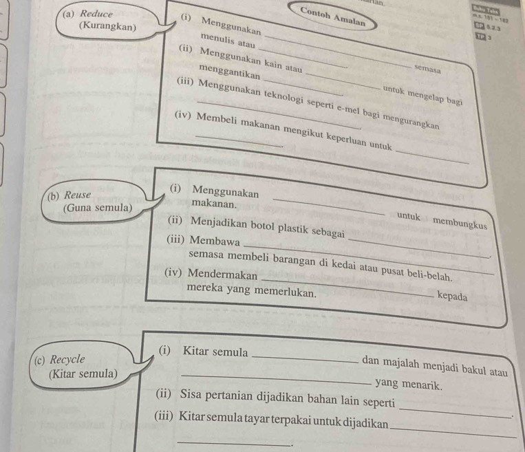 rian 
Contoh Amalan
181-182
(a) Reduce (i) Menggunakan 
(Kurangkan)
52.3

menulis atau_ 
semasa 
menggantikan 
(ii) Menggunakan kain atau _untuk mengelap bagi 
(iii) Menggunakan teknologi seperti e-mel bagi mengurangkan 
_ 
(iv) Membeli makanan mengikut keperluan untuk 
(b) Reuse 
(i) Menggunakan makanan._ 
(Guna semula) 
untuk membungkus 
(ii) Menjadikan botol plastik sebagai 
_ 
(iii) Membawa 
_ 
_ 
semasa membeli barangan di kedai atau pusat beli-belah. 
(iv) Mendermakan 
mereka yang memerlukan. 
kepada 
(i) Kitar semula 
(c) Recycle 
_ 
dan majalah menjadi bakul atau 
(Kitar semula) 
_ 
yang menarik. 
_ 
(ii) Sisa pertanian dijadikan bahan lain seperti 
. 
_ 
(iii) Kitar semula tayar terpakai untuk dijadikan 
_