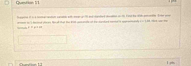 Suppose X is a normal random variable with mean mu =76 and standard deviation sigma =10 Find the 85th percentile Enter your 
answer to 1 decimal places. Recall that the 85th percentile of the standard normal is approximately z=1.04 , Hint; use the 
formula x=mu +zsigma
Question 12 1 pts