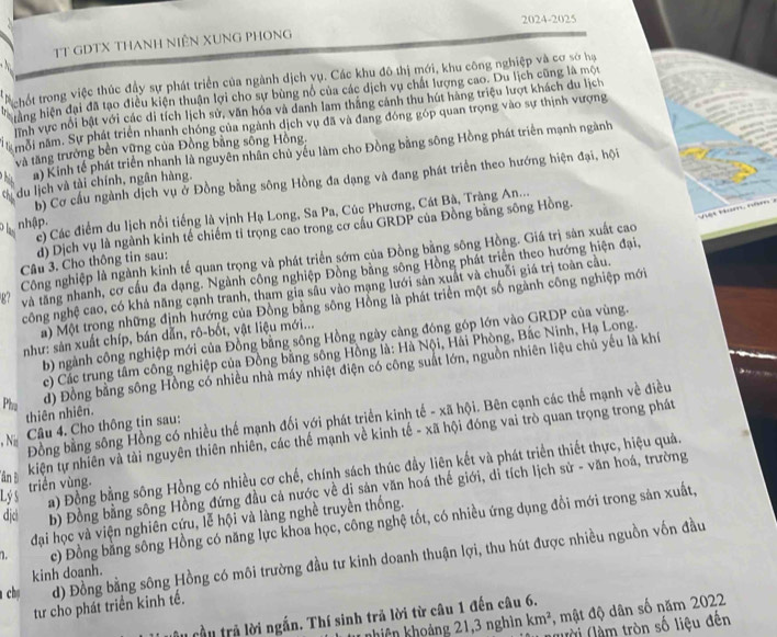 2024-2025
TT GDTX THANH NiÊN XUNG PHONG
R hốt trong việc thúc đầy sự phát triển của ngành dịch vụ. Các khu đô thị mới, khu công nghiệp và cơ sở hạ
hàng hiện đại đã tạo điều kiện thuận lợi cho sự bùng nổ của các dịch vụ chất lượng cao. Du lịch cũng là một
lình vực nổi bật với các di tích lịch sử, văn hóa và danh lam thắng cánh thu hút hàng triệu lượt khách du lịch
môi năm. Sự phát triển nhanh chóng của ngành dịch vụ đã và đang đóng góp quan trọng vào sự thịnh vượng
a) Kinh tế phát triển nhanh là nguyên nhân chủ yếu làm cho Đồng bằng sông Hồng phát triển mạnh ngành
và tăng trưởng bên vững của Đồng bằng sông Hồng.
b) Cơ cầu ngành dịch vụ ở Đồng bằng sông Hồng đa dạng và đang phát triển theo hướng hiện đại, hội
thi du lịch và tài chính, ngân hàng.
nhập. c) Các điểm du lịch nổi tiếng là vịnh Hạ Long, Sa Pa, Cúc Phương, Cát Bà, Tràng An...
um  ă   m
d) Dịch vụ là ngành kinh tế chiếm tỉ trọng cao trong cơ cầu GRDP của Đồng bằng sông Hồng.
Công nghiệp là ngành kinh tế quan trọng và phát triển sớm của Đồng bằng sông Hồng. Giá trị sản xuất cao
Câu 3. Cho thông tin sau:
g7 và tăng nhanh, cơ cầu đa dạng. Ngành công nghiệp Đồng bằng sông Hồng phát triển theo hướng hiện đại,
ncông nghệ cao, có khả năng cạnh tranh, tham gia sâu vào mạng lưới sản xuất và chuỗi giá trị toàn câu.
a) Một trong những định hướng của Đồng bằng sông Hồng là phát triển một số ngành công nghiệp mới
b) ngành công nghiệp mới của Đồng bằng sông Hồng ngày càng đóng góp lớn vào GRDP của vùng.
như: sản xuất chíp, bán dẫn, rô-bốt, vật liệu mới...
c) Các trung tâm công nghiệp của Đồng bằng sông Hồng là: Hà Nội, Hải Phòng, Bắc Ninh, Hạ Long.
Pha
d) Đồng bằng sông Hồng có nhiều nhà máy nhiệt điện có công suất lớn, nguồn nhiên liệu chủ yếu là khí
thiên nhiên.
Đồng bằng sông Hồng có nhiều thế mạnh đối với phát triển kinh tế - xã hội. Bên cạnh các thế mạnh về điều
Câu 4. Cho thông tin sau:
kiện tự nhiên và tải nguyên thiên nhiên, các thể mạnh về kinh tế - xã hội đóng vai trò quan trọng trong phát
, Ni
a) Đồng bằng sông Hồng có nhiều cơ chế, chính sách thúc đầy liên kết và phát triển thiết thực, hiệu quả.
lân Đ
djc b) Đồng bằng sông Hồng đứng đầu cả nước về di sản văn hoá thế giới, dỉ tích lịch sử - văn hoá, trường
Lý s triển vùng.
đại học và viện nghiên cứu, lễ hội và làng nghề truyền thống.
1. c) Đồng bằng sông Hồng có năng lực khoa học, công nghệ tốt, có nhiều ứng dụng đồi mới trong sản xuất,
ch d) Đồng bằng sông Hồng có môi trường đầu tư kinh doanh thuận lợi, thu hút được nhiều nguồn vốn đầu
kinh doanh.
tư cho phát triển kinh tế.
ucầu trả lời ngắn. Thí sinh trả lời từ câu 1 đến câu 6.
nhiên khoảng 21,3 nghìn km^2 , mật độ dân số năm 2022
(lười (làm tròn số liệu đến