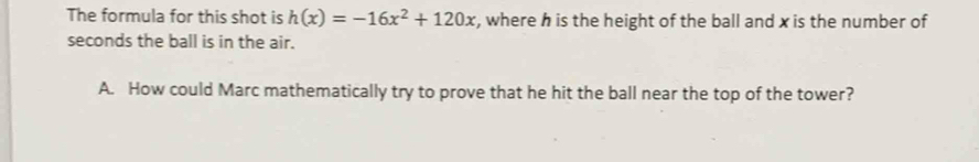 The formula for this shot is h(x)=-16x^2+120x , where h is the height of the ball and x is the number of
seconds the ball is in the air. 
A. How could Marc mathematically try to prove that he hit the ball near the top of the tower?