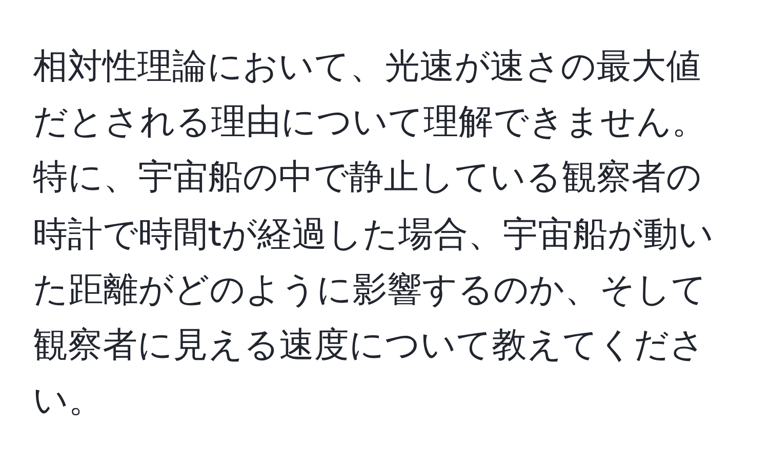 相対性理論において、光速が速さの最大値だとされる理由について理解できません。特に、宇宙船の中で静止している観察者の時計で時間tが経過した場合、宇宙船が動いた距離がどのように影響するのか、そして観察者に見える速度について教えてください。