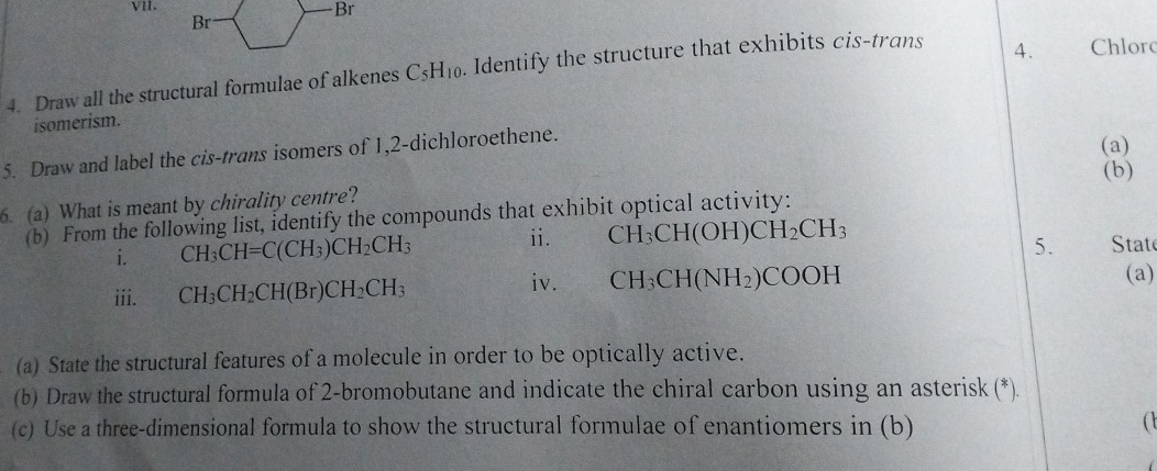 Br 
Br 
4. Draw all the structural formulae of alkenes C_5H_10. Identify the structure that exhibits cis-trans 
4. Chlorc 
isomerism. 
5. Draw and label the cis-trans isomers of 1,2 -dichloroethene. 
(a) 
(b) 
6. (a) What is meant by chirality centre? 
(b) From the following list, identify the compounds that exhibit optical activity: 
5. 
i. CH_3CH=C(CH_3)CH_2CH_3 ii. CH_3CH(OH)CH_2CH_3 tat 
iv. (a) 
iii. CH_3CH_2CH(Br)CH_2CH_3 CH_3CH(NH_2)COOH
(a) State the structural features of a molecule in order to be optically active. 
(b) Draw the structural formula of 2 -bromobutane and indicate the chiral carbon using an asterisk (*). 
(c) Use a three-dimensional formula to show the structural formulae of enantiomers in (b)