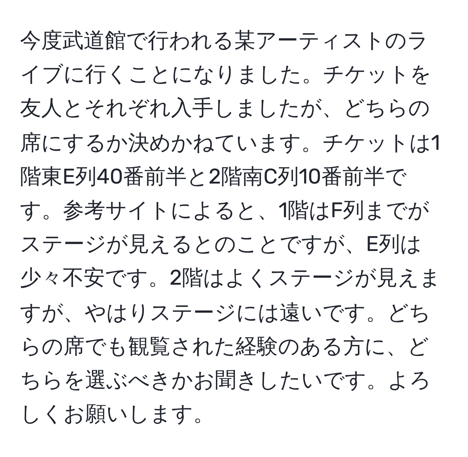 今度武道館で行われる某アーティストのライブに行くことになりました。チケットを友人とそれぞれ入手しましたが、どちらの席にするか決めかねています。チケットは1階東E列40番前半と2階南C列10番前半です。参考サイトによると、1階はF列までがステージが見えるとのことですが、E列は少々不安です。2階はよくステージが見えますが、やはりステージには遠いです。どちらの席でも観覧された経験のある方に、どちらを選ぶべきかお聞きしたいです。よろしくお願いします。