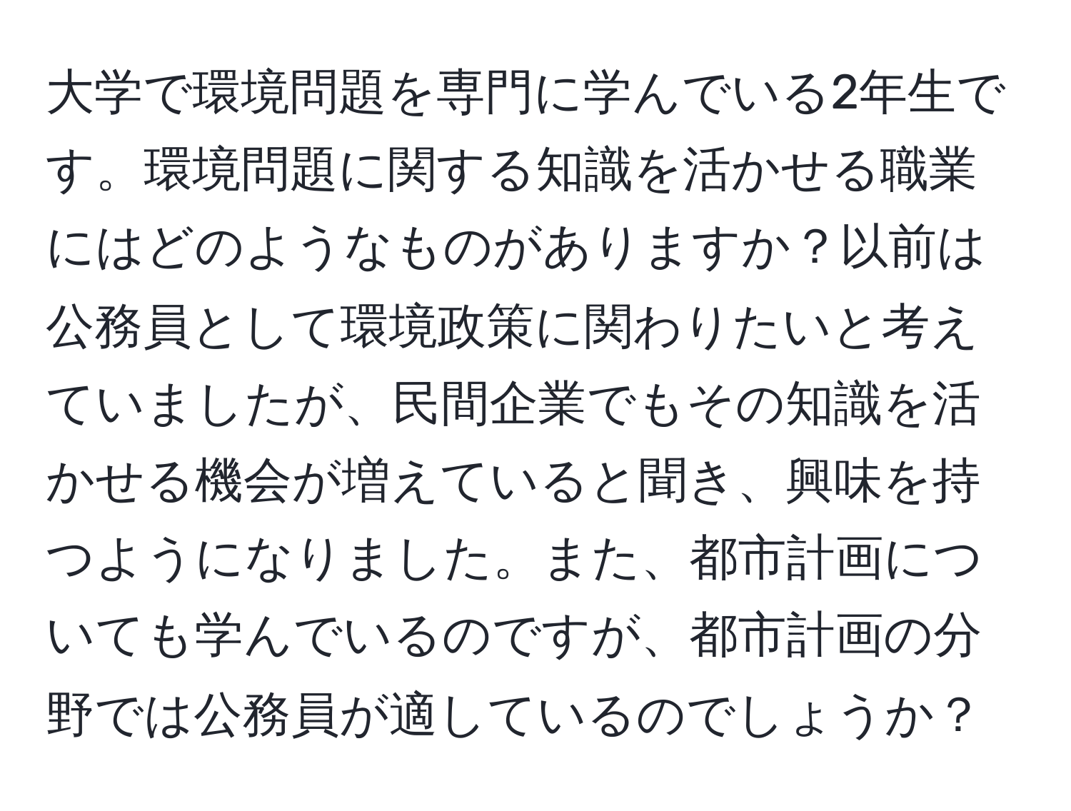 大学で環境問題を専門に学んでいる2年生です。環境問題に関する知識を活かせる職業にはどのようなものがありますか？以前は公務員として環境政策に関わりたいと考えていましたが、民間企業でもその知識を活かせる機会が増えていると聞き、興味を持つようになりました。また、都市計画についても学んでいるのですが、都市計画の分野では公務員が適しているのでしょうか？