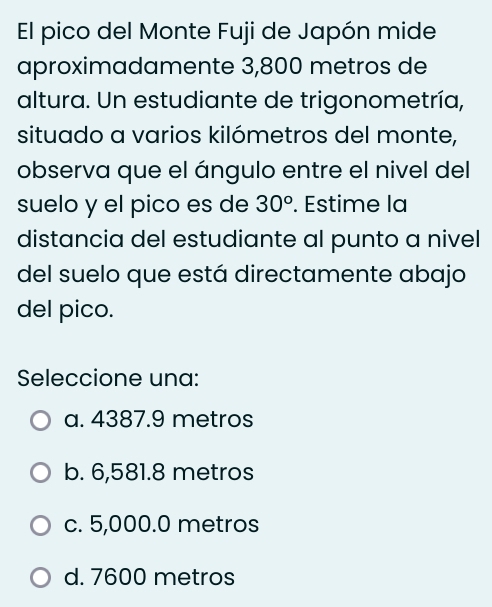 El pico del Monte Fuji de Japón mide
aproximadamente 3,800 metros de
altura. Un estudiante de trigonometría,
situado a varios kilómetros del monte,
observa que el ángulo entre el nivel del
suelo y el pico es de 30°. Estime la
distancia del estudiante al punto a nivel
del suelo que está directamente abajo
del pico.
Seleccione una:
a. 4387.9 metros
b. 6,581.8 metros
c. 5,000.0 metros
d. 7600 metros