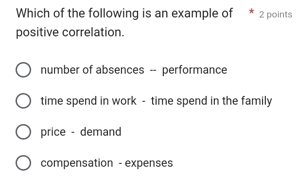 Which of the following is an example of * 2 points
positive correlation.
number of absences -- performance
time spend in work - time spend in the family
price - demand
compensation - expenses