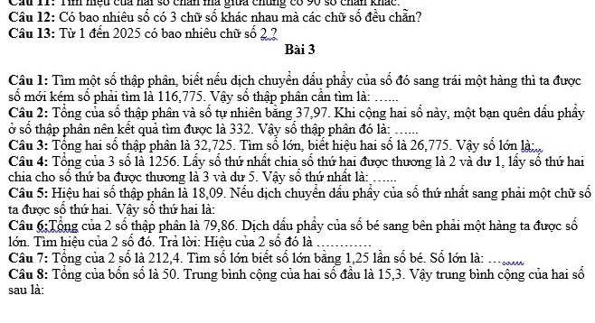 Cầu 11: Tìn nệu của hai số chân mà giữa chúng có 90 số chân khác
Câu 12: Có bao nhiêu số có 3 chữ số khác nhau mà các chữ số đều chẵn?
Câu 13: Từ 1 đến 2025 có bao nhiêu chữ số 2 2
Bài 3
Câu 1: Tìm một số thập phân, biết nếu dịch chuyển dấu phẩy của số đó sang trái một hàng thì ta được
số mới kém sổ phải tìm là 116,775. Vậy sổ thập phân cần tìm là:_
Câu 2: Tổng của số thập phân và số tự nhiên bằng 37,97. Khi cộng hai số này, một bạn quên đầu phẩy
ở số thập phân nên kết quả tìm được là 332. Vậy số thập phân đó là:_
Câu 3: Tổng hai số thập phân là 32,725. Tìm số lớn, biết hiệu hai số là 26,775. Vậy số lớn là:..
Câu 4: Tổng của 3 số là 1256. Lấy số thứ nhất chia số thứ hai được thương là 2 và dư 1, lấy số thứ hai
chia cho số thứ ba được thương là 3 và dư 5. Vậy số thứ nhất là:_
Câu 5: Hiệu hai số thập phân là 18,09. Nếu dịch chuyển dấu phẩy của số thứ nhất sang phải một chữ số
ta được số thứ hai. Vậy số thứ hai là:
Câu 6:Tộng của 2 số thập phân là 79,86. Dịch dấu phầy của số bé sang bên phải một hàng ta được số
lớn. Tìm hiệu của 2 số đó. Trả lời: Hiệu của 2 số đó là_
Câu 7: Tổng của 2 số là 212,4. Tìm số lớn biết số lớn bằng 1,25 lần số bé. Số lớn là: . 
Câu 8: Tổng của bốn số là 50. Trung bình cộng của hai số đầu là 15,3. Vậy trung bình cộng của hai số
sau là: