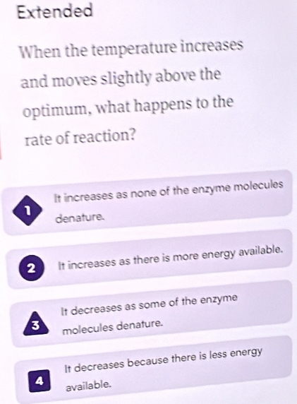 Extended
When the temperature increases
and moves slightly above the
optimum, what happens to the
rate of reaction?
It increases as none of the enzyme molecules
1 denature.
2 It increases as there is more energy available.
It decreases as some of the enzyme
3 molecules denature.
It decreases because there is less energy
4 available.