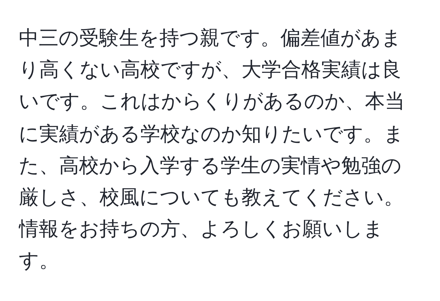 中三の受験生を持つ親です。偏差値があまり高くない高校ですが、大学合格実績は良いです。これはからくりがあるのか、本当に実績がある学校なのか知りたいです。また、高校から入学する学生の実情や勉強の厳しさ、校風についても教えてください。情報をお持ちの方、よろしくお願いします。