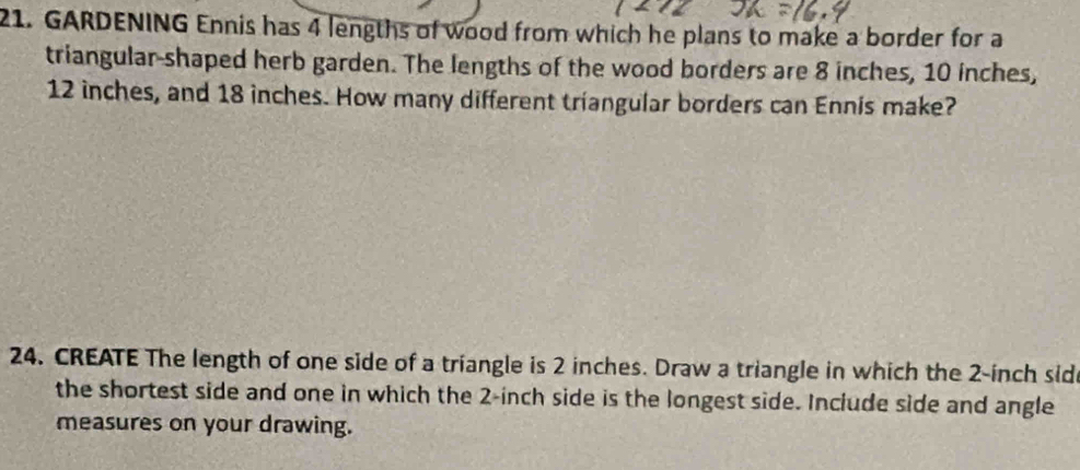 GARDENING Ennis has 4 lengths of wood from which he plans to make a border for a 
triangular-shaped herb garden. The lengths of the wood borders are 8 inches, 10 inches,
12 inches, and 18 inches. How many different triangular borders can Ennis make? 
24. CREATE The length of one side of a triangle is 2 inches. Draw a triangle in which the 2-inch sid 
the shortest side and one in which the 2-inch side is the longest side. Include side and angle 
measures on your drawing.