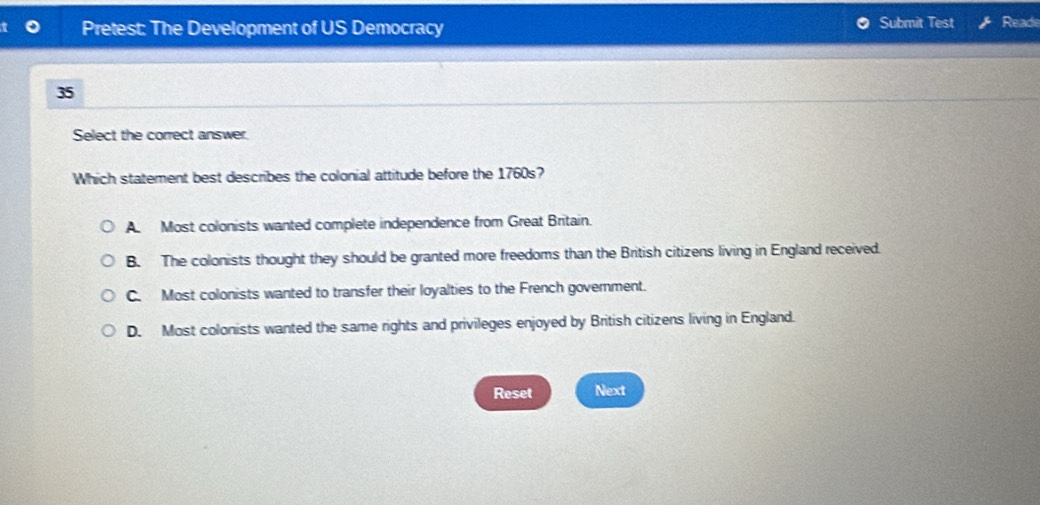 Pretest: The Development of US Democracy Submit Test Reade
35
Select the correct answer.
Which statement best describes the colonial attitude before the 1760s?
A. Most colonists wanted complete independence from Great Britain.
B. The colonists thought they should be granted more freedoms than the British citizens living in England received.
C. Most colonists wanted to transfer their loyalties to the French government.
D. Most colonists wanted the same rights and privileges enjoyed by British citizens living in England.
Reset Next