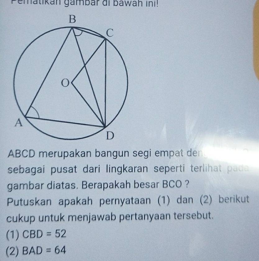 Pematikán gambar di bawah inı!
ABCD merupakan bangun segi empat den 
sebagai pusat dari lingkaran seperti terlihat pada 
gambar diatas. Berapakah besar BCO ? 
Putuskan apakah pernyataan (1) dan (2) berikut 
cukup untuk menjawab pertanyaan tersebut. 
(1) CBD=52
(2) BAD=64