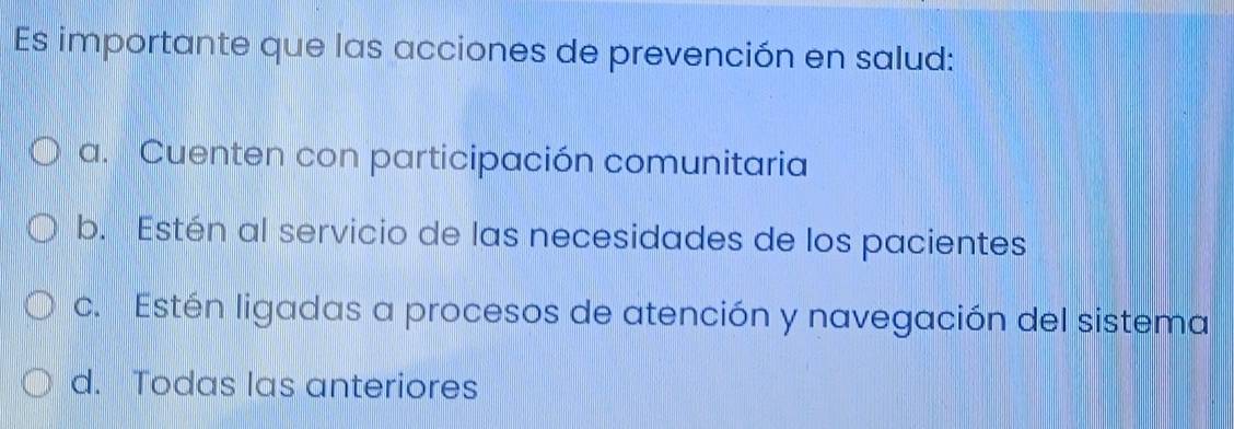 Es importante que las acciones de prevención en salud:
a. Cuenten con participación comunitaria
b. Estén al servicio de las necesidades de los pacientes
c. Estén ligadas a procesos de atención y navegación del sistema
d. Todas las anteriores