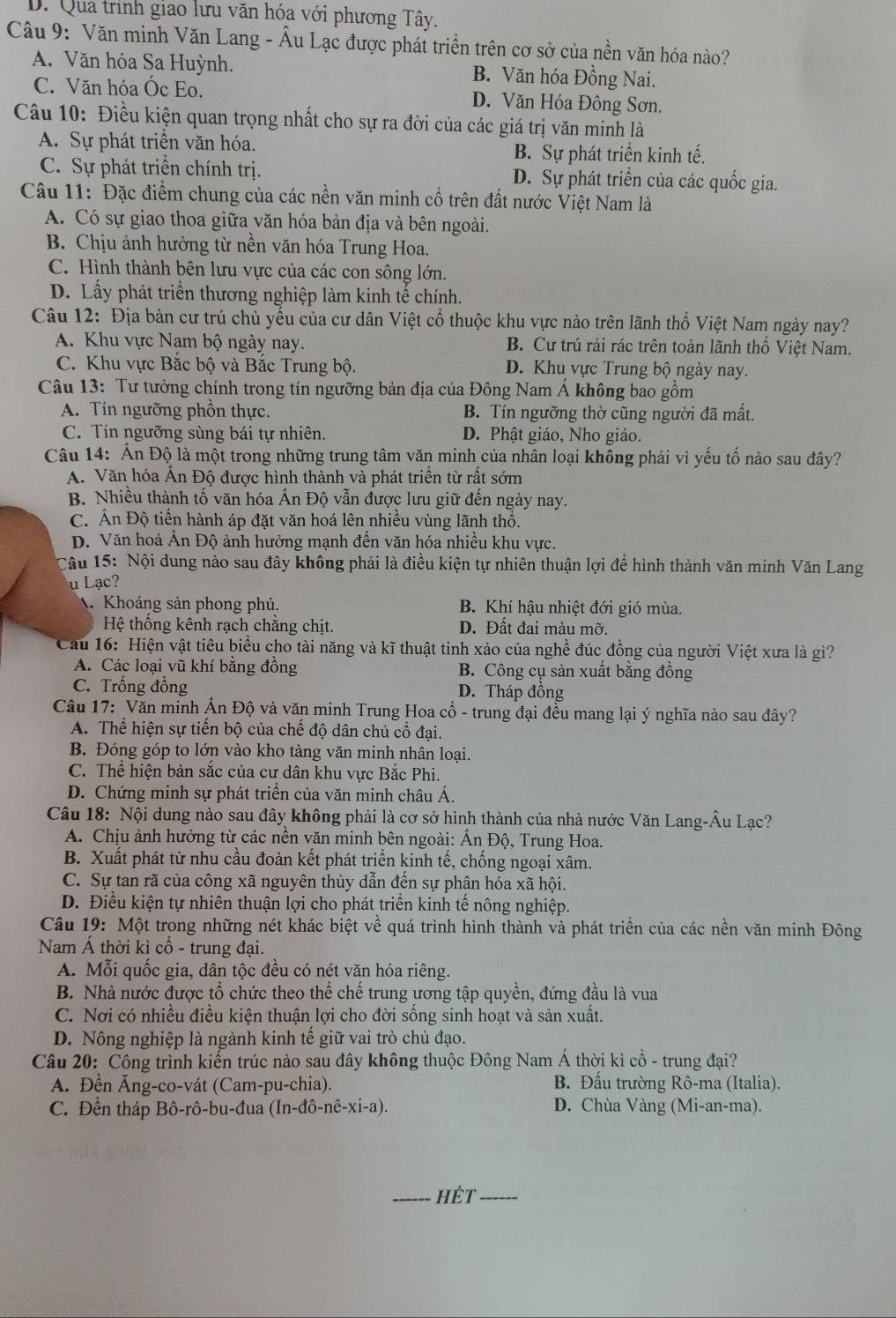 D. Qua trình giao lưu văn hóa với phương Tây.
Câu 9: Văn minh Văn Lang - Âu Lạc được phát triền trên cơ sở của nền văn hóa nào?
A. Văn hóa Sa Huỳnh. B. Văn hóa Đồng Nai.
C. Văn hóa Óc Eo. D. Văn Hóa Đông Sơn.
Câu 10: Điều kiện quan trọng nhất cho sự ra đời của các giá trị văn minh là
A. Sự phát triển văn hóa. B. Sự phát triển kinh tế.
C. Sự phát triển chính trị. D. Sự phát triển của các quốc gia.
Câu 11: Đặc điểm chung của các nền văn minh cổ trên đất nước Việt Nam là
A. Có sự giao thoa giữa văn hóa bản địa và bên ngoài.
B. Chịu ảnh hưởng từ nền văn hóa Trung Hoa.
C. Hình thành bên lưu vực của các con sông lớn.
D. Lấy phát triển thương nghiệp làm kinh tế chính.
Câu 12: Địa bàn cư trú chủ yếu của cư dân Việt cổ thuộc khu vực nào trên lãnh thổ Việt Nam ngày nay?
A. Khu vực Nam bộ ngày nay. B. Cư trú rải rác trên toàn lãnh thổ Việt Nam.
C. Khu vực Bắc bộ và Bắc Trung bộ. D. Khu vực Trung bộ ngày nay.
Câu 13: Tư tưởng chính trong tín ngưỡng bản địa của Đông Nam Á không bao gồm
A. Tín ngưỡng phồn thực. B. Tín ngưỡng thờ cũng người đã mất.
C. Tín ngưỡng sùng bái tự nhiên. D. Phật giáo, Nho giáo.
Câu 14: Ấn Độ là một trong những trung tâm văn minh của nhân loại không phải vì yếu tố nào sau đây?
A. Văn hóa Ấn Độ được hình thành và phát triền từ rất sớm
B. Nhiều thành tố văn hóa Ấn Độ vẫn được lưu giữ đến ngày nay.
C. Ấn Độ tiến hành áp đặt văn hoá lên nhiều vùng lãnh thổ.
D. Văn hoá Ân Độ ảnh hưởng mạnh đến văn hóa nhiều khu vực.
Câu 15: Nội dung nào sau đây không phải là điều kiện tự nhiên thuận lợi để hình thành văn minh Văn Lang
u Lạc?
A. Khoáng sản phong phú. B. Khí hậu nhiệt đới gió mùa.
Hệ thống kênh rạch chẳng chịt. D. Đất đai màu mỡ.
Cau 16: Hiện vật tiêu biểu cho tài năng và kĩ thuật tinh xảo của nghề đúc đồng của người Việt xưa là gì?
A. Các loại vũ khí bằng đồng B. Công cụ sản xuất bằng đồng
C. Trống đồng D. Tháp đồng
Câu 17: Văn minh Ấn Độ và văn minh Trung Hoa cổ - trung đại đều mang lại ý nghĩa nào sau đây?
A. Thể hiện sự tiến bộ của chế độ dân chủ cổ đại.
B. Đóng góp to lớn vào kho tàng văn minh nhân loại.
C. Thể hiện bản sắc của cư dân khu vực Bắc Phi.
D. Chứng minh sự phát triển của văn minh châu Á.
Câu 18: Nội dung nào sau đây không phải là cơ sở hình thành của nhà nước Văn Lang-Âu Lạc?
A. Chịu ảnh hưởng từ các nền văn minh bên ngoài: Ấn Độ, Trung Hoa.
B. Xuất phát từ nhu cầu đoàn kết phát triển kinh tế, chống ngoại xâm.
C. Sự tan rã của công xã nguyên thủy dẫn đến sự phân hóa xã hội.
D. Điều kiện tự nhiên thuận lợi cho phát triển kinh tế nông nghiệp.
Câu 19: Một trong những nét khác biệt về quá trình hình thành và phát triền của các nền văn minh Đông
Nam Á thời kì cổ - trung đại.
A. Mỗi quốc gia, dân tộc đều có nét văn hóa riêng.
B. Nhà nước được tổ chức theo thể chế trung ương tập quyền, đứng đầu là vua
C. Nơi có nhiều điều kiện thuận lợi cho đời sống sinh hoạt và sản xuất.
D. Nông nghiệp là ngành kinh tế giữ vai trò chủ đạo.
Câu 20: Công trình kiến trúc nào sau đây không thuộc Đông Nam Á thời kì cổ - trung đại?
A. Đền Ăng-co-vát (Cam-pu-chia). B. Đầu trường Rô-ma (Italia).
C. Đền tháp Bô-rô-bu-đua (In-dhat o-nhat e-xi-a). D. Chùa Vàng (Mi-an-ma).
_HÉt_