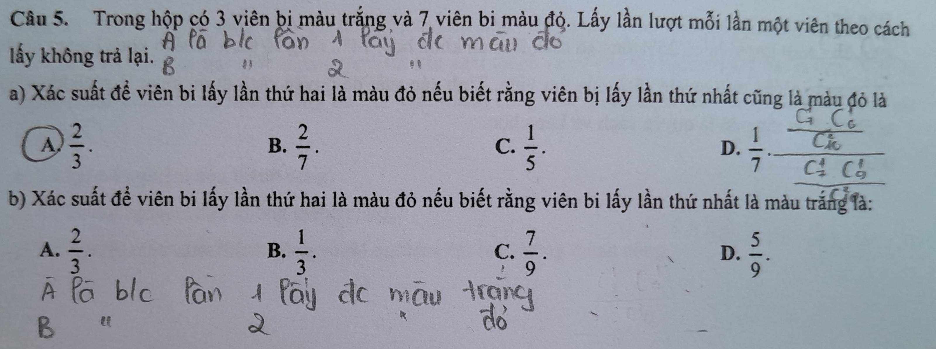 Trong hộp có 3 viên bị màu trắng và 7 viên bi màu đỏ. Lấy lần lượt mỗi lần một viên theo cách
lấy không trả lại.
a) Xác suất để viên bi lấy lần thứ hai là màu đỏ nếu biết rằng viên bị lấy lần thứ nhất cũng là màu đỏ là
A  2/3 .
B.  2/7 .  1/5 .  1/7 . 
C.
D.
b) Xác suất để viên bi lấy lần thứ hai là màu đỏ nếu biết rằng viên bi lấy lần thứ nhất là màu trắng là:
A.  2/3 .  1/3 .  7/9 .  5/9 . 
B.
C.
D.