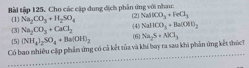 Bài tập 125. Cho các cặp dung dịch phản ứng với nhau: 
(1) Na_2CO_3+H_2SO_4 (2) NaHCO_3+FeCl_3
(3) Na_2CO_3+CaCl_2 (4) NaHCO_3+Ba(OH)_2
(5) (NH_4)_2SO_4+Ba(OH)_2 (6) Na_2S+AlCl_3
Có bao nhiêu cặp phản ứng có cả kết tủa và khí bay ra sau khi phản ứng kết thúc?