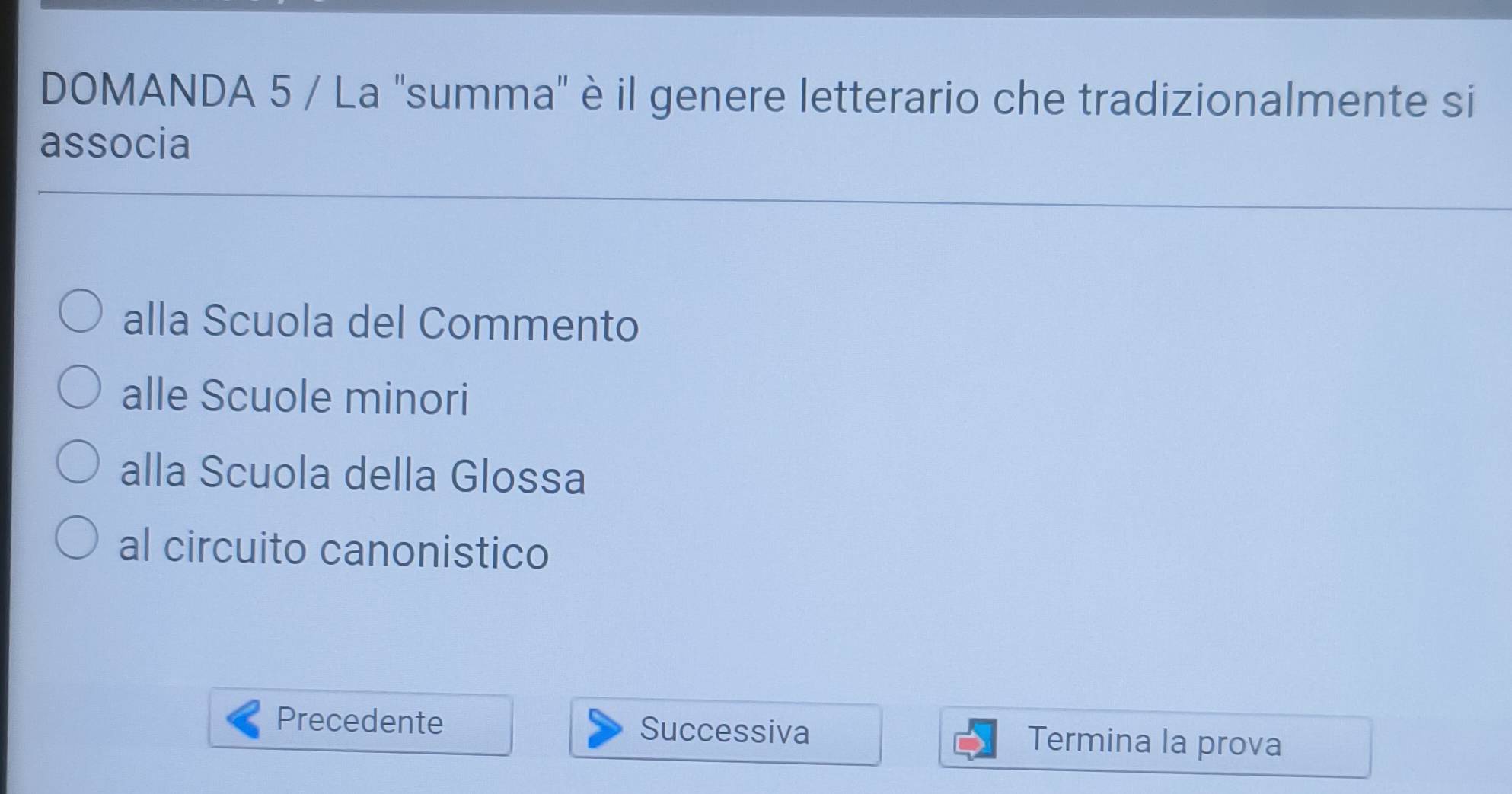 DOMANDA 5 / La 'summa' è il genere letterario che tradizionalmente si 
associa 
alla Scuola del Commento 
alle Scuole minori 
alla Scuola della Glossa 
al circuito canonistico 
Precedente Successiva Termina la prova