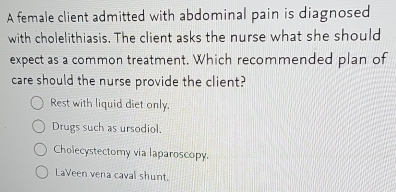 A female client admitted with abdominal pain is diagnosed
with cholelithiasis. The client asks the nurse what she should
expect as a common treatment. Which recommended plan of
care should the nurse provide the client?
Rest with liquid diet only.
Drugs such as ursodiol.
Cholecystectomy via laparoscopy.
LaVeen vena caval shunt.