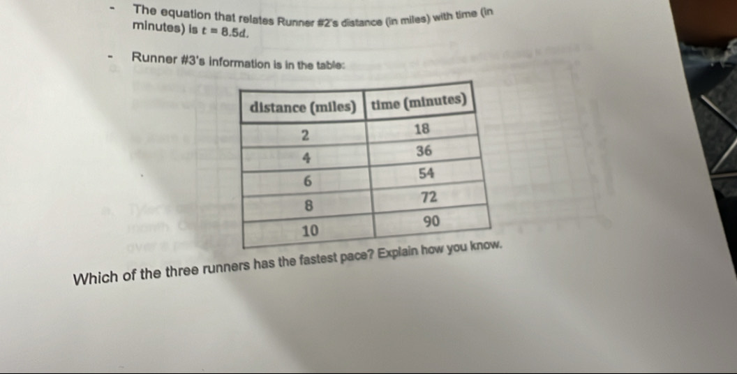 The equation that relates Runner #2's distance (in miles) with time (in
minutes) is t=8.5d. 
Runner #3's information is in the table: 
Which of the three runners has the fastest pace?