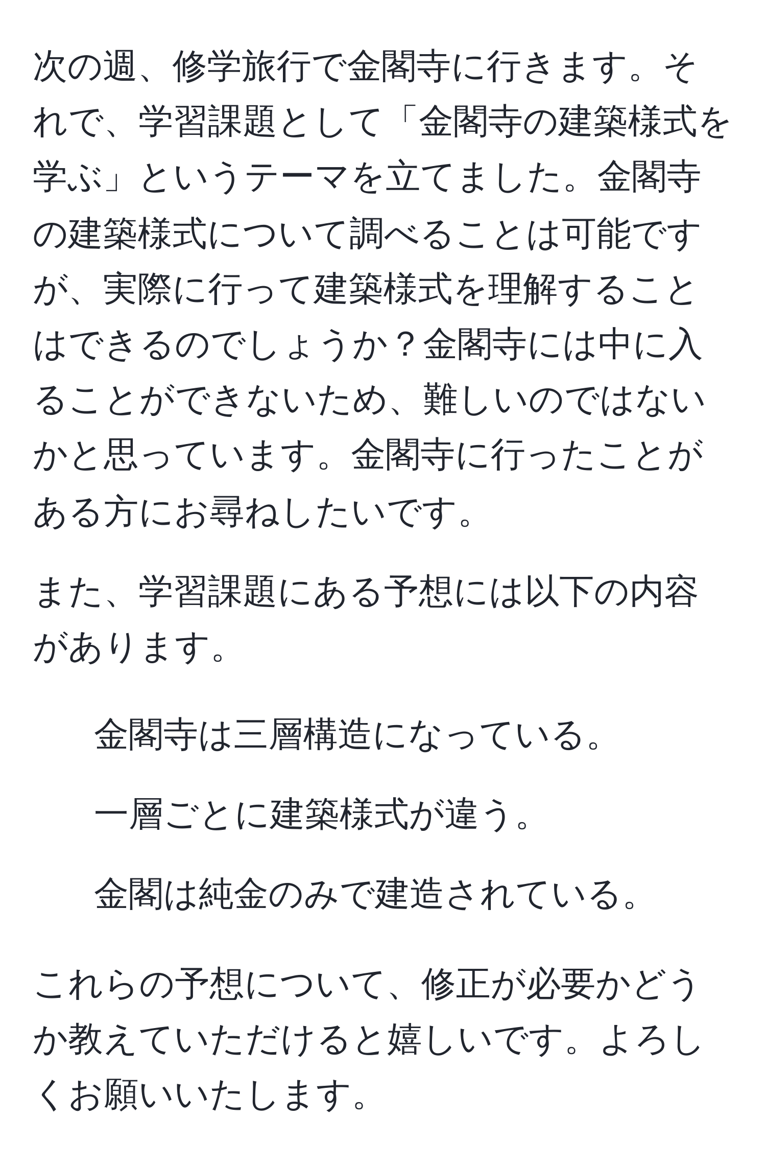 次の週、修学旅行で金閣寺に行きます。それで、学習課題として「金閣寺の建築様式を学ぶ」というテーマを立てました。金閣寺の建築様式について調べることは可能ですが、実際に行って建築様式を理解することはできるのでしょうか？金閣寺には中に入ることができないため、難しいのではないかと思っています。金閣寺に行ったことがある方にお尋ねしたいです。

また、学習課題にある予想には以下の内容があります。
- 金閣寺は三層構造になっている。
- 一層ごとに建築様式が違う。
- 金閣は純金のみで建造されている。

これらの予想について、修正が必要かどうか教えていただけると嬉しいです。よろしくお願いいたします。