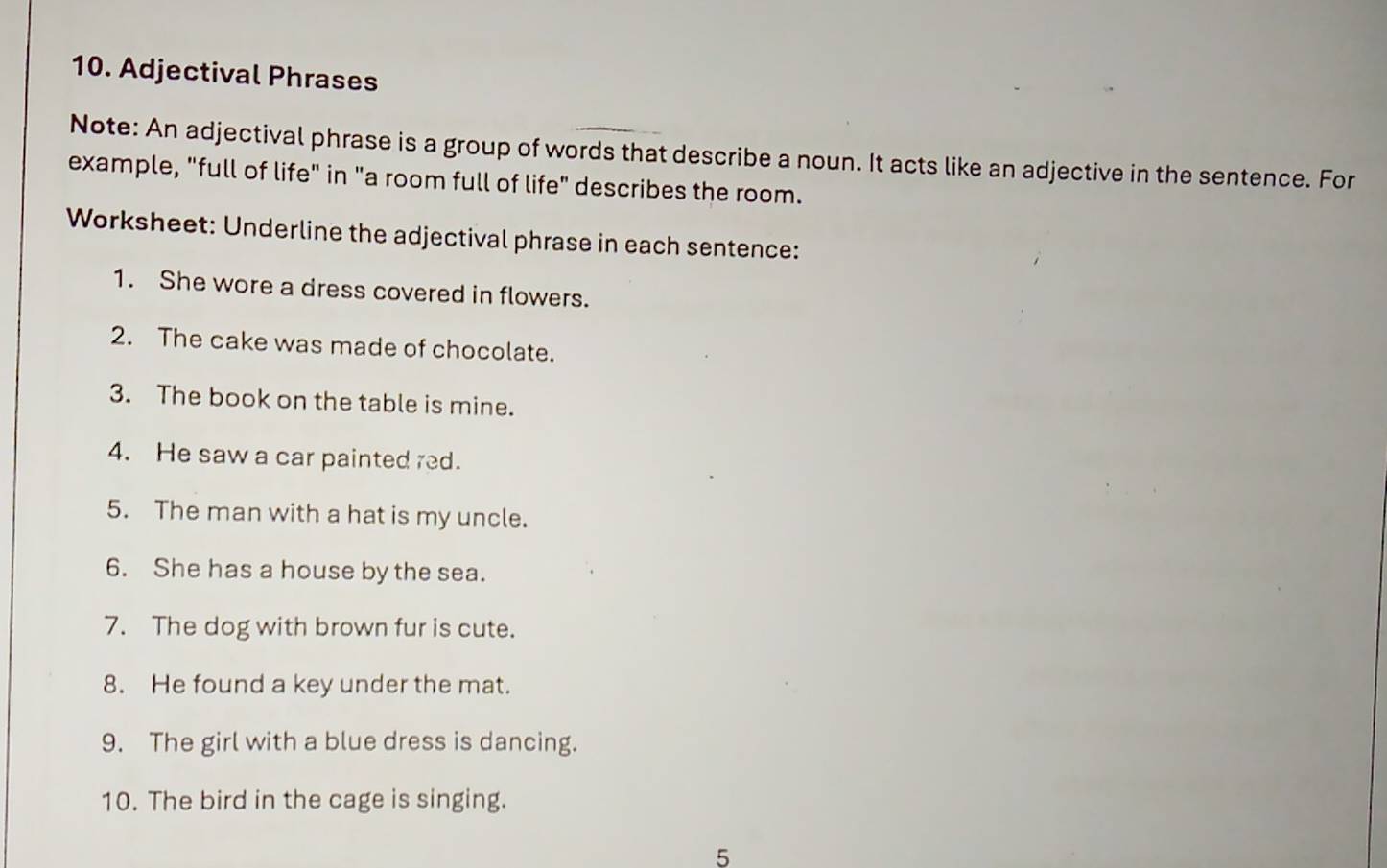 Adjectival Phrases 
Note: An adjectival phrase is a group of words that describe a noun. It acts like an adjective in the sentence. For 
example, "full of life" in "a room full of life" describes the room. 
Worksheet: Underline the adjectival phrase in each sentence: 
1. She wore a dress covered in flowers. 
2. The cake was made of chocolate. 
3. The book on the table is mine. 
4. He saw a car painted red. 
5. The man with a hat is my uncle. 
6. She has a house by the sea. 
7. The dog with brown fur is cute. 
8. He found a key under the mat. 
9. The girl with a blue dress is dancing. 
10. The bird in the cage is singing. 
5