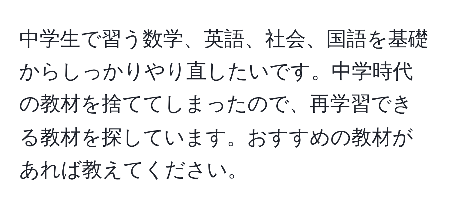 中学生で習う数学、英語、社会、国語を基礎からしっかりやり直したいです。中学時代の教材を捨ててしまったので、再学習できる教材を探しています。おすすめの教材があれば教えてください。