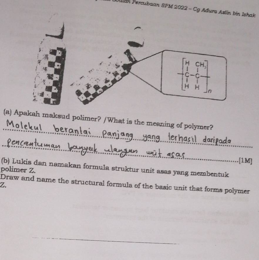 Malan Percubaan SPM 2022 - Cg Adura Azlin bin Ishak 
_ 
(a) Apakah maksud polimer? /What is the meaning of polymer? 
_ 
[1M] 
(b) Lukis dan namakan formula struktur unit asas yang membentuk 
polimer Z. 
Draw and name the structural formula of the basic unit that forms polymer
Z. 
_