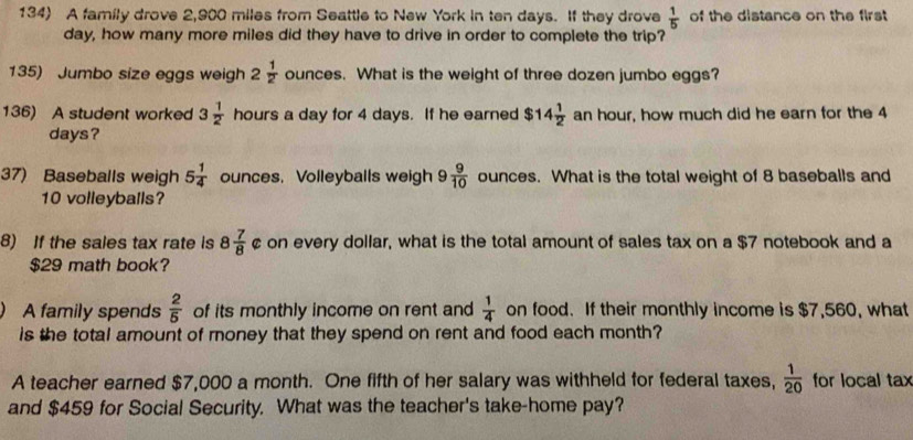 A family drove 2,900 miles from Seattle to New York in ten days. If they drove  1/5  of the distance on the first
day, how many more miles did they have to drive in order to complete the trip? 
135) Jumbo size eggs weigh 2  1/2  ounces. What is the weight of three dozen jumbo eggs? 
136) A student worked 3 1/2  hours a day for 4 days. If he earned $14 1/2  an hour, how much did he earn for the 4
days? 
37) Baseballs weigh 5 1/4  ounces, Volleyballs weigh 9 9/10  ounces. What is the total weight of 8 baseballs and
10 volleyballs? 
8) If the sales tax rate is 8 7/8  ¢ on every dollar, what is the total amount of sales tax on a $7 notebook and a
$29 math book? 
A family spends  2/5  of its monthly income on rent and  1/4  on food. If their monthly income is $7,560, what 
is the total amount of money that they spend on rent and food each month? 
A teacher earned $7,000 a month. One fifth of her salary was withheld for federal taxes,  1/20  for local tax 
and $459 for Social Security. What was the teacher's take-home pay?