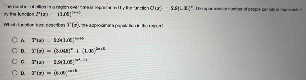 The number of cities in a region over time is represented by the function C(x)=2.9(1.05)^x. The approximate number of people per city is represented
by the function P(x)=(1.05)^3x+5. 
Which function best describes T(x) , the approximate population in the region?
A. T(x)=2.9(1.05)^4x+5
B. T(x)=(3.045)^x+(1.05)^3x+5
C. T(x)=2.9(1.05)^3x^2+5x
D. T(x)=(6.09)^4x+5