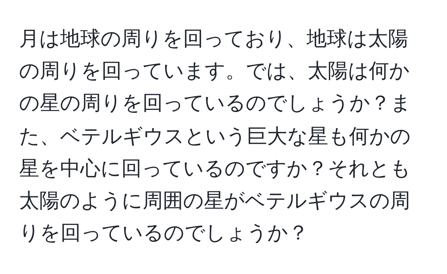 月は地球の周りを回っており、地球は太陽の周りを回っています。では、太陽は何かの星の周りを回っているのでしょうか？また、ベテルギウスという巨大な星も何かの星を中心に回っているのですか？それとも太陽のように周囲の星がベテルギウスの周りを回っているのでしょうか？