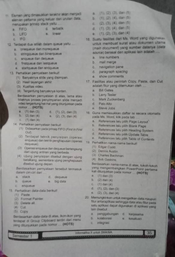 Elemen yang dimasukkan terakhir akan menjadi a. (1). (2). (3), din (5)
elemen pertama yang keluar dari urutan data. b (1), (2). (4), dan (5)
merupakan prinsip stack yaitu c (2), (3), (4), dan (5)
a FIFO d. terbalik d. (1), (3), (4), dan (5)
b LIFD e linear e. (1). (2), (3), dan (4)
c IFO 16. Suatu fasilitas dari Ms. Word yang digunakan
12. Terdapat dua istilsh dalam queue yaitu untuk membuat surat atau dokümen utama
onequeue dan morequeue (main document) yang sumber datanya (dafa
b  stringqueue dan binerqueue source) berasal dari aplikasi lain adalah
c enqueue dan déqueue a line numbers
d  firstqueue dan lastqueue b. mail merge
e. startqueue dan endqueue c. navigation pane
13. Perhatikan peryataan berikut d. paragraph spacing
(1) Banyaknya slide yang disimpan e show comments
(2) Hasil tayangan akhir. 17. Fasilitas atau perintah Copy, Paste, dan Cut
(3) Kualitas video adalah fitur yang ditemukan oleh _
(4) Tergantung banyaknya konten a. Bill Gates
Berdasarkan pernyataan di atas, lama atau b. Larry Tesler
tidaknya proses penyimpanan slide menjadi c. Mark Zuckenberg
video tergantung hal-hal yang ditunjukkan pada d. Palo Alto
nomor .... (HOTS) e. Steve Jobs
a. (1) dan (3) d. (1). (2), dan (3) 1B. Guna memasukkan daftar isi secara otomatis
b. (2) dan (4) e. (2), (3). dan (4) pada Ms. Word, klik pada tab ....
c. (1) dan (4) a. References lalu pilih Page Layout'
14. Perhatikan pernyataan berikut! b. References lalu pilih Biank Page
(1) Didasarkan pada prinsip FIFO (First In First c. References lalu pilih Heading System
Out) d. References laïu pilih Update Table
(2) Terdapat teknik penyisipan (operasi e. References lalu pilih Table of Contents
enqueue) dan teknik penghapusan (operasi 19. Perhatikan nama-nama berikut!
dequeue).
(3) Operasi enqueue dan dequeue berlangsung (1) Edgar Codd (2) Dennis Austin
dari ujung antrian yang berbeda.
(4) Ujung penyisipan disebut dengan ujung (3) Charles Bachman.
(4) Bob Gaskins
belakang, sementara üjung penghapusan Berdasarkan nama-nama di atas, tokoh-tokoh
disebut ujung depan. yang mengembangkan PowerPoint pertama
Berdasarkan pernyataan tersebut termasuk kali ditunjukkan pada nomor .... (HOTS)
dalam cir-ciri dar a (1) dan (3)
a stack d. dequeue b. (2) dan (4)
b queue e big data c. (1) dan (4)
c enqueue d. (1), (2), dan (3)
15. Perhatikan data-data berikut! e. (2), (3), dan (4)
(1) Paste 20. Memungkinkan untuk mengaitkan data maupun
(2) Format Painter. fitur antaraplikasi sehingga data atau fitur pada
(3) Delets all. satu aplikasi dapat digunakan di aplikasi yang
(4) Cut
(5) Copy lain disebut
Berdasarkan data-data di atas, íkon-ikon yang a. penggabungan d. kerjasama
terdapat di Group Clipboard terdin dari menu b kolaborasi e kesatuan
yang ditunjukkan pada nomor .... (HOTS) c. integrasi
Informatika X untuk SMA/MA
35
Semester 1