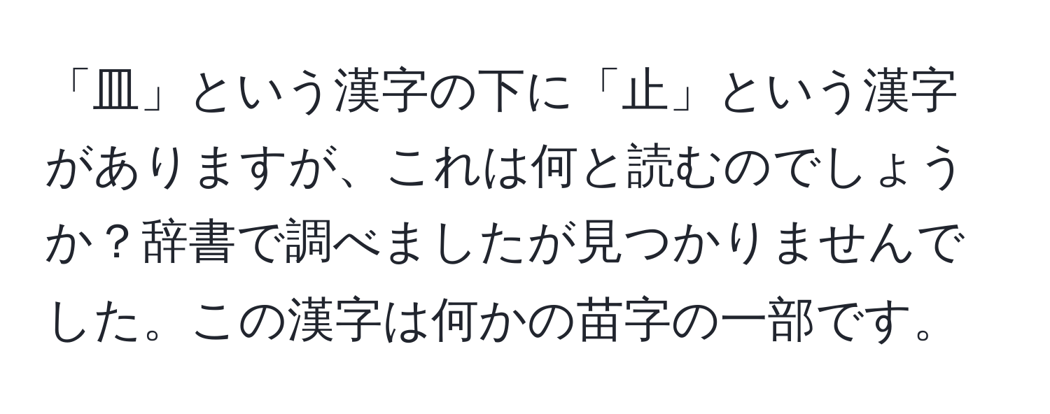 「皿」という漢字の下に「止」という漢字がありますが、これは何と読むのでしょうか？辞書で調べましたが見つかりませんでした。この漢字は何かの苗字の一部です。