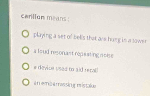 carillon means :
playing a set of bells that are hung in a tower
a loud resonant repeating noise
a device used to aid recall
an embarrassing mistake