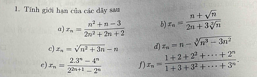 Tính giới hạn của các dãy sau 
a) x_n= (n^2+n-3)/2n^2+2n+2 
b) x_n= (n+sqrt(n))/2n+3sqrt[3](n) 
c) x_n=sqrt(n^2+3n)-n d) x_n=n-sqrt[3](n^3-3n^2)
e) x_n= (2.3^n-4^n)/2^(2n+1)-2^n 
f) x_n= (1+2+2^2+·s +2^n)/1+3+3^2+·s +3^n .