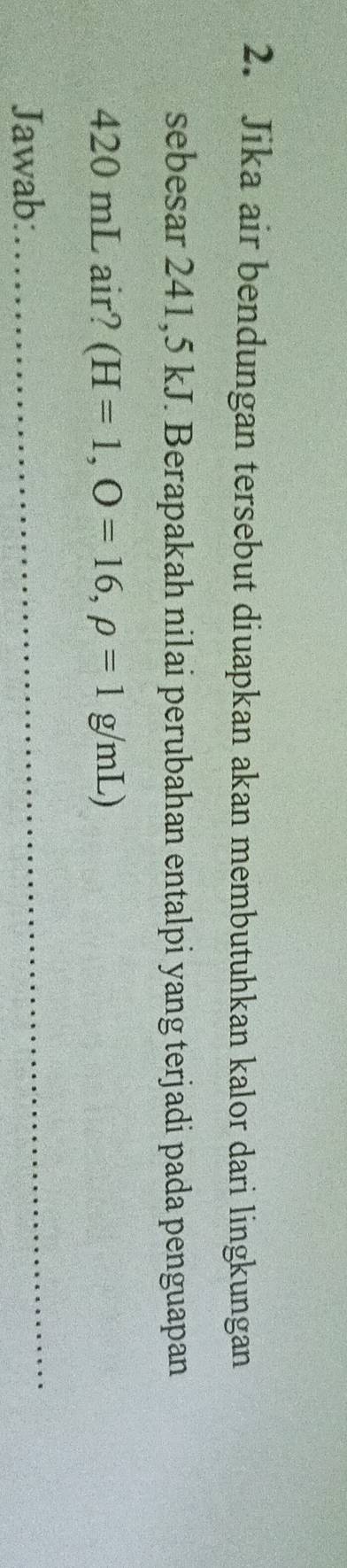 Jika air bendungan tersebut diuapkan akan membutuhkan kalor dari lingkungan 
sebesar 241,5 kJ. Berapakah nilai perubahan entalpi yang terjadi pada penguapan
420 mL air? (H=1,O=16,rho =1g/mL)
Jawab: 
_