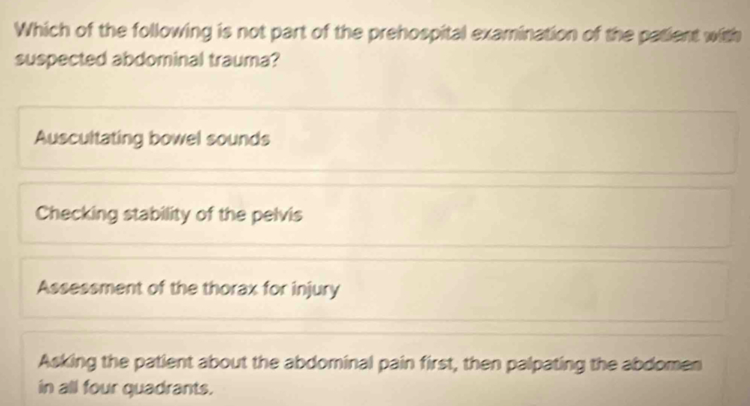 Which of the following is not part of the prehospital examination of the patient with
suspected abdominal trauma?
Auscultating bowel sounds
Checking stability of the pelvis
Assessment of the thorax for injury
Asking the patient about the abdominal pain first, then palpating the abdomen
in all four quadrants.