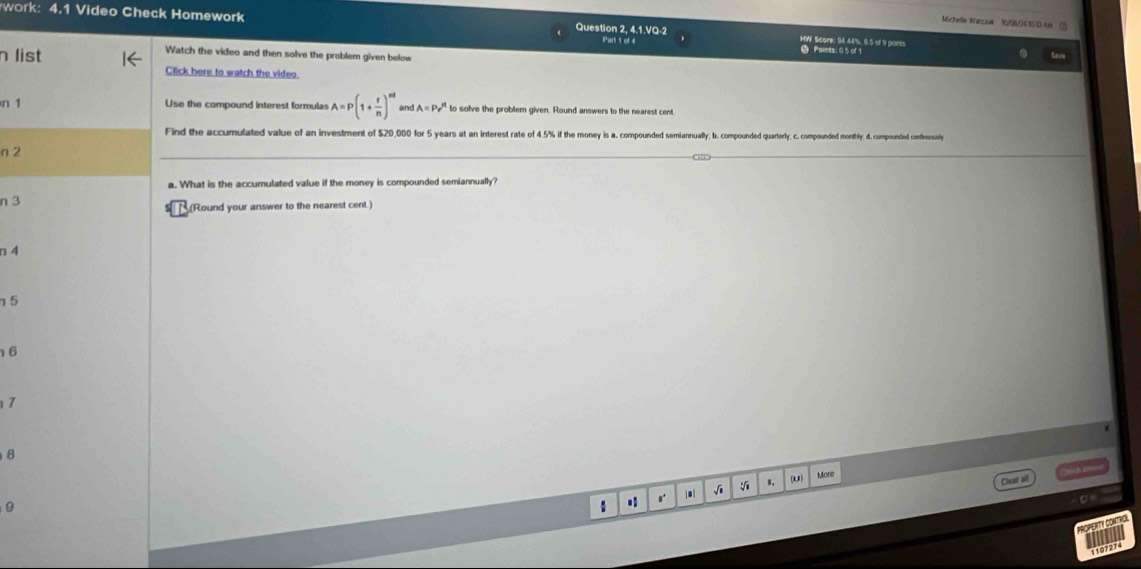 Michelle Waccralk 10/25/2 4 10 13- k ②
work: 4.1 Video Check Homework Question 2, 4.1.VQ-2 Part 1 of 4 HW Score: 94.48%, & 5 of 9 parts . Points: 0 5 of 1
n list
Watch the video and then solve the problem given below
Click here to watch the video.
n 1 Use the compound interest formulas A=P(1+ r/n )^nd and A=Pe^(t1) to solve the problem given. Round answers to the nearest cent
Find the accumulated value of an investment of $20,000 for 5 years at an interest rate of 4 45% if the mone 45s a compounded semiannually . comomponded quartery c. compounded monthly. 4. compounded contfinously
n 2
a. What is the accumulated value if the money is compounded semiannually?
n 3 (Round your answer to the nearest cent.)
n 4
η 5
6
17
8
Ji 8. (u) More
Clear all
0
1
PROPERTY CONTROL
1107274