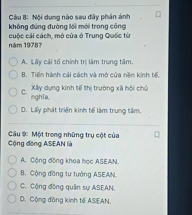 Nội dung nào sau đây phản ánh
không đúng đường lối mới trong công
cuộc cải cách, mở cửa ở Trung Quốc từ
năm 1978?
A. Lấy cải tổ chính trị làm trung tâm.
B. Tiến hành cải cách và mở cửa nền kinh tế.
C. Xây dựng kinh tế thị trường xã hội chủ
nghĩa.
D. Lấy phát triển kinh tế làm trung tâm.
Câu 9: Một trong những trụ cột của
Cộng đồng ASEAN là
A. Cộng đồng khoa học ASEAN.
B. Cộng đồng tư tưởng ASEAN.
C. Cộng đồng quân sự ASEAN.
D. Cộng đồng kinh tế ASEAN.