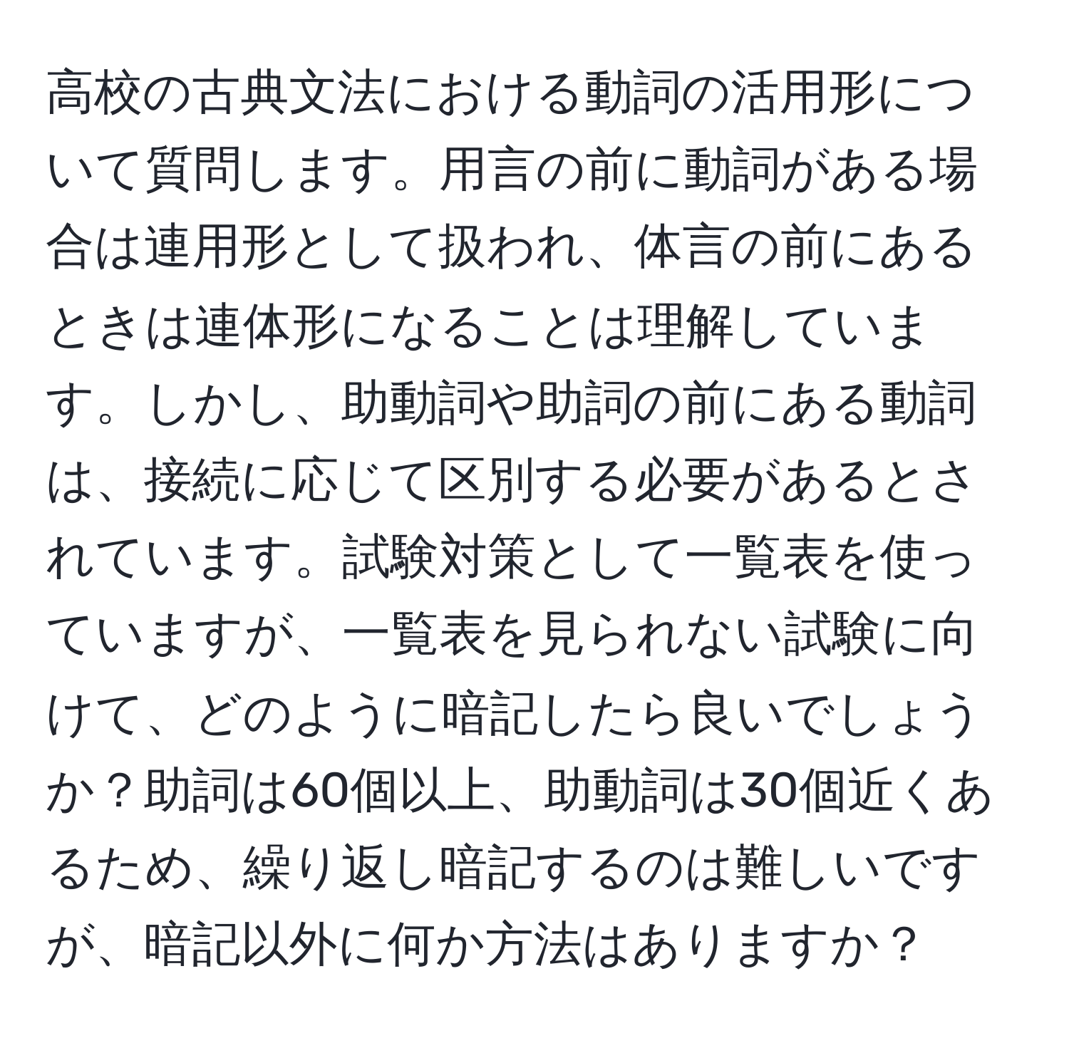 高校の古典文法における動詞の活用形について質問します。用言の前に動詞がある場合は連用形として扱われ、体言の前にあるときは連体形になることは理解しています。しかし、助動詞や助詞の前にある動詞は、接続に応じて区別する必要があるとされています。試験対策として一覧表を使っていますが、一覧表を見られない試験に向けて、どのように暗記したら良いでしょうか？助詞は60個以上、助動詞は30個近くあるため、繰り返し暗記するのは難しいですが、暗記以外に何か方法はありますか？