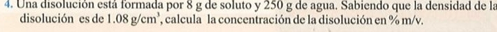 Una disolución está formada por 8 g de soluto y 250 g de agua. Sabiendo que la densidad de la 
disolución es de 1.08 g/cm³, ', calcula la concentración de la disolución en % m/v.