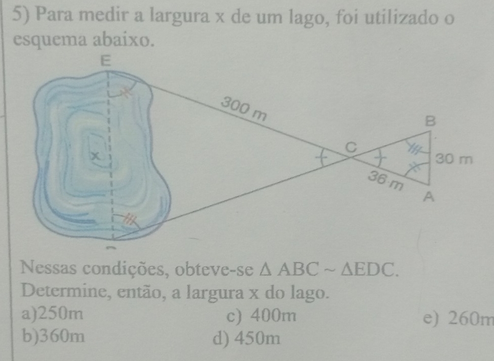 Para medir a largura x de um lago, foi utilizado o
esquema abaixo.
Nessas condições, obteve-se △ ABCsim △ EDC. 
Determine, então, a largura x do lago.
a) 250m c) 400m e) 260m
b) 360m d) 450m