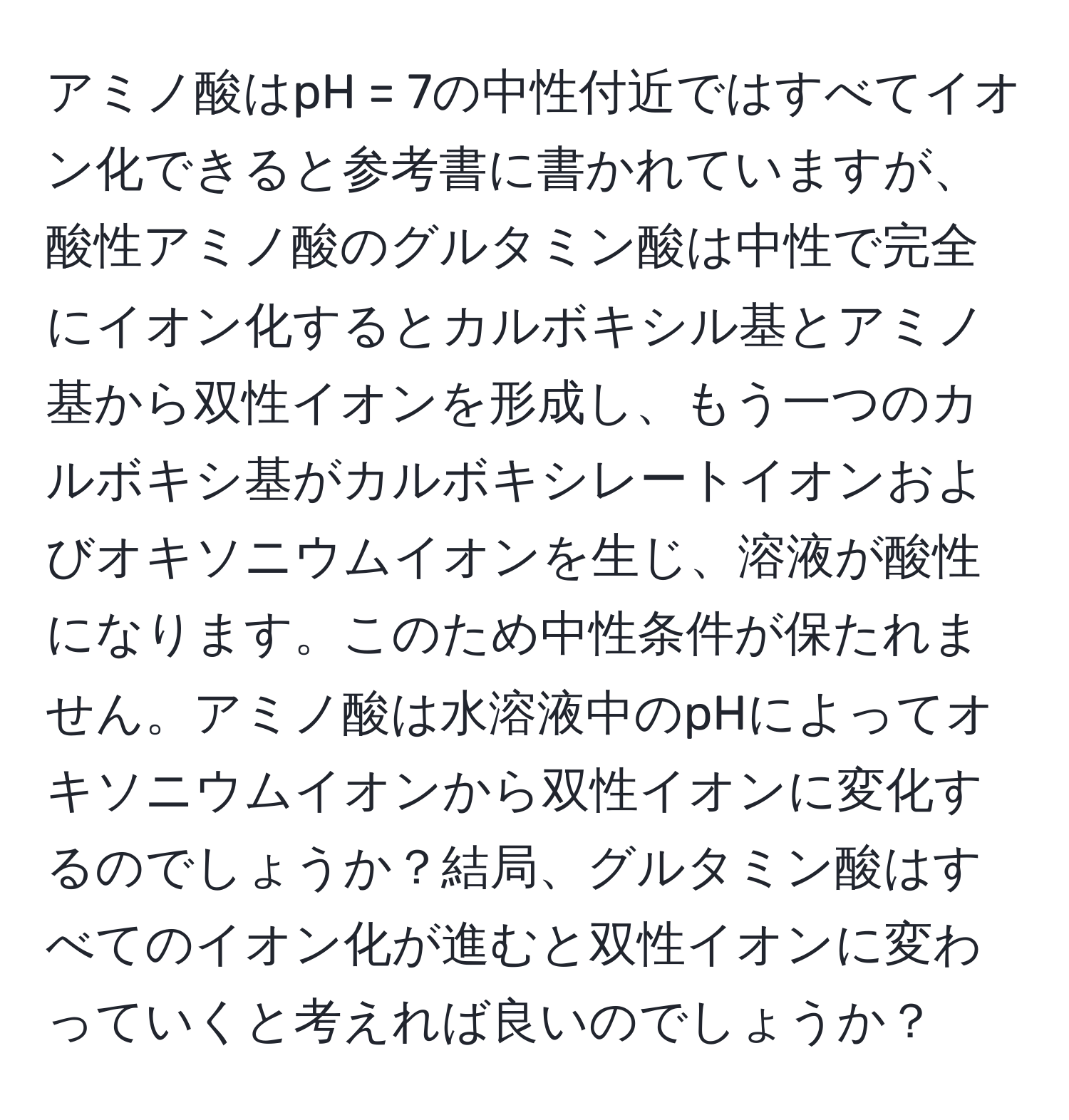 アミノ酸はpH = 7の中性付近ではすべてイオン化できると参考書に書かれていますが、酸性アミノ酸のグルタミン酸は中性で完全にイオン化するとカルボキシル基とアミノ基から双性イオンを形成し、もう一つのカルボキシ基がカルボキシレートイオンおよびオキソニウムイオンを生じ、溶液が酸性になります。このため中性条件が保たれません。アミノ酸は水溶液中のpHによってオキソニウムイオンから双性イオンに変化するのでしょうか？結局、グルタミン酸はすべてのイオン化が進むと双性イオンに変わっていくと考えれば良いのでしょうか？