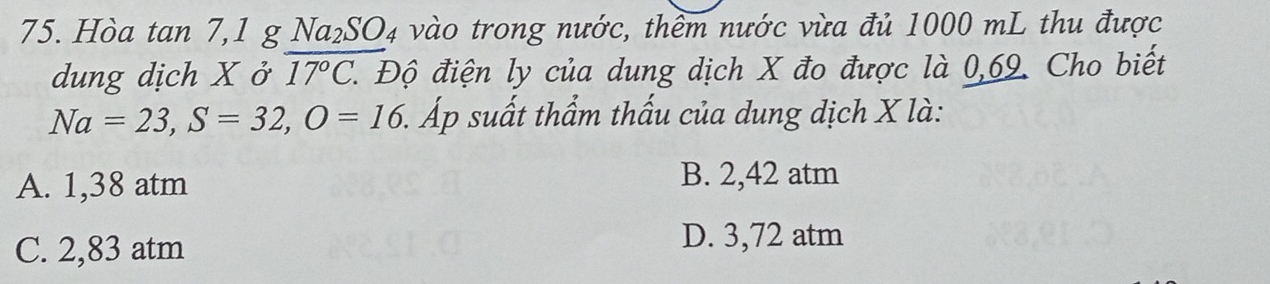 Hòa tan 7,1 g Na_2SO_4 vào trong nước, thềm nước vừa đủ 1000 mL thu được
dung dịch X ở overline 17°C. 1. Độ điện ly của dung dịch X đo được là 0,69. Cho biết
Na=23, S=32, O=16. 5. Áp suất thẩm thấu của dung dịch X là:
A. 1,38 atm
B. 2,42 atm
C. 2,83 atm
D. 3,72 atm