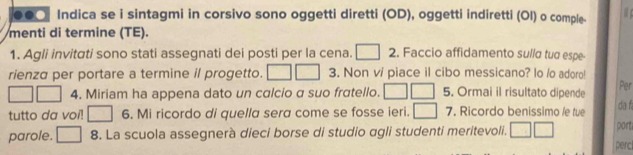 ○● Indica se i sintagmi in corsivo sono oggetti diretti (OD), oggetti indiretti (Ol) o comple- 
menti di termine (TE). 
1. Agli invitati sono stati assegnati dei posti per la cena. □ 2. Faccio affidamento sulla tua espe- 
rienza per portare a termine il progetto. ^ 3. Non v/ piace il cibo messicano? lo /o adoro! 
4. Miriam ha appena dato un calcio a suo fratello. j 5. Ormai il risultato dipende 
Per 
tutto da voi! □ 6. Mi ricordo di quella sera come se fosse ieri. □ 7. Ricordo benissimo /e tue da f 
parole. □ 8. La scuola assegnerà dieci borse di studio agli studenti meritevoli. ^ part 
perc