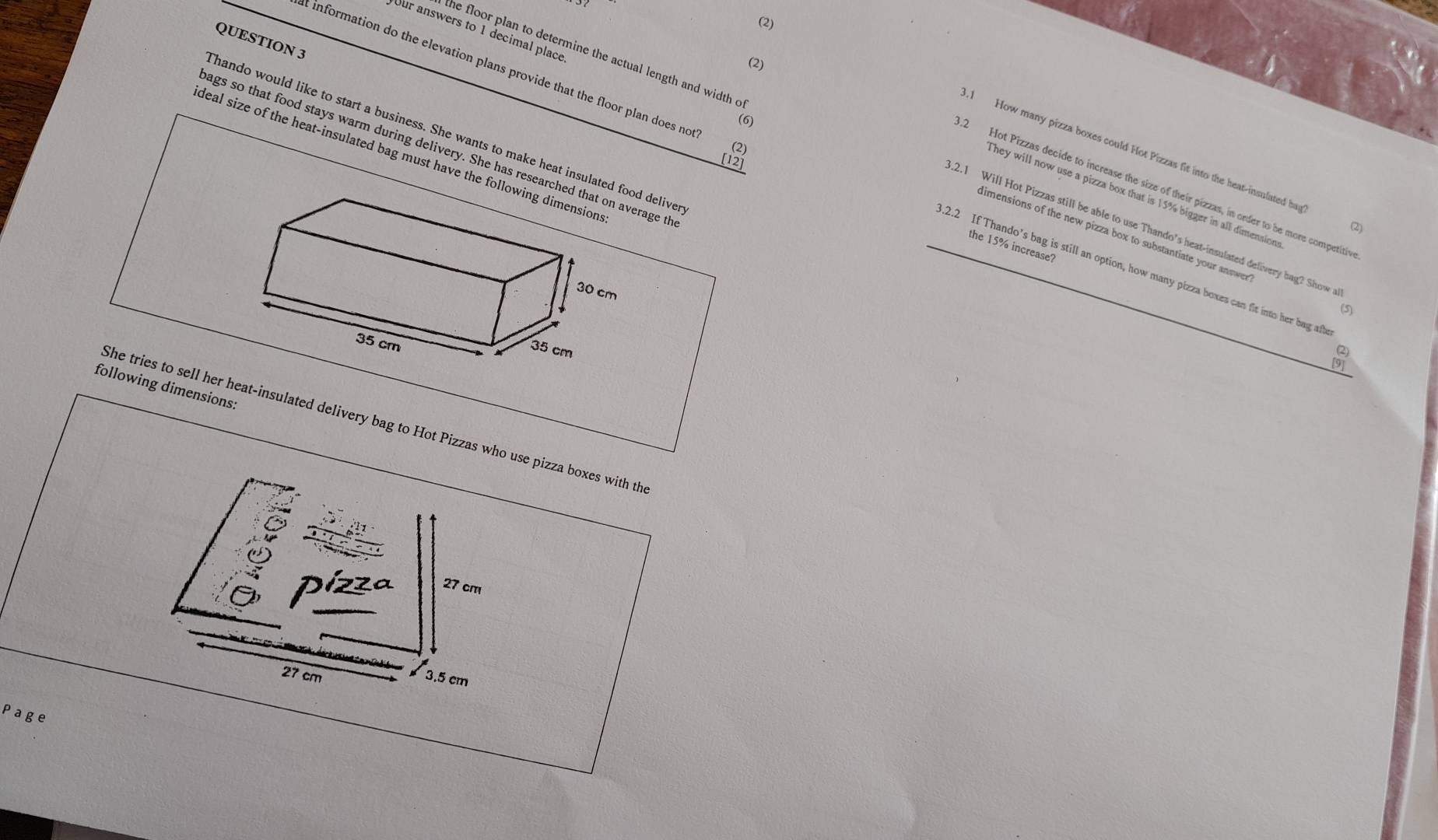 (2) 
Our answers to 1 decimal place 
QUESTION 3 
(2) 
(6) 
Thando would like to start a business. She wants to make heat insulated deliver 
(2) 
ags so that food stays warm during delivery. She has researcage th 
.1 How many pizza boxes could Hot Pizzas fit into the heat-insulated has 
deal size of the heat-insulated bag must have the fol 
the floor plan to determine the actual length and width o .2.1 Will Hot Pizzas still be able to use Thando’s heat-insulated delivery bag? Show a 
[12] 
t information do the elevation plans provide that the floor plan does no .2.2 If Thando’s bag is still an option, how many pizza boxes can fit into her bag afb
2 Hot Pizzas decide to increase the size of their pizzas, in order to be more competitiv 
they will now use a pizza box that is 15% bigger in all dimension . 
limensions of the new pizza box to substantiate your answer 
the 15% increase? 
(5) 
2 
[9] 
following dimensions: 
She tries to sell her heat-insulated delivery bag to Hot Pizzas who 
Page