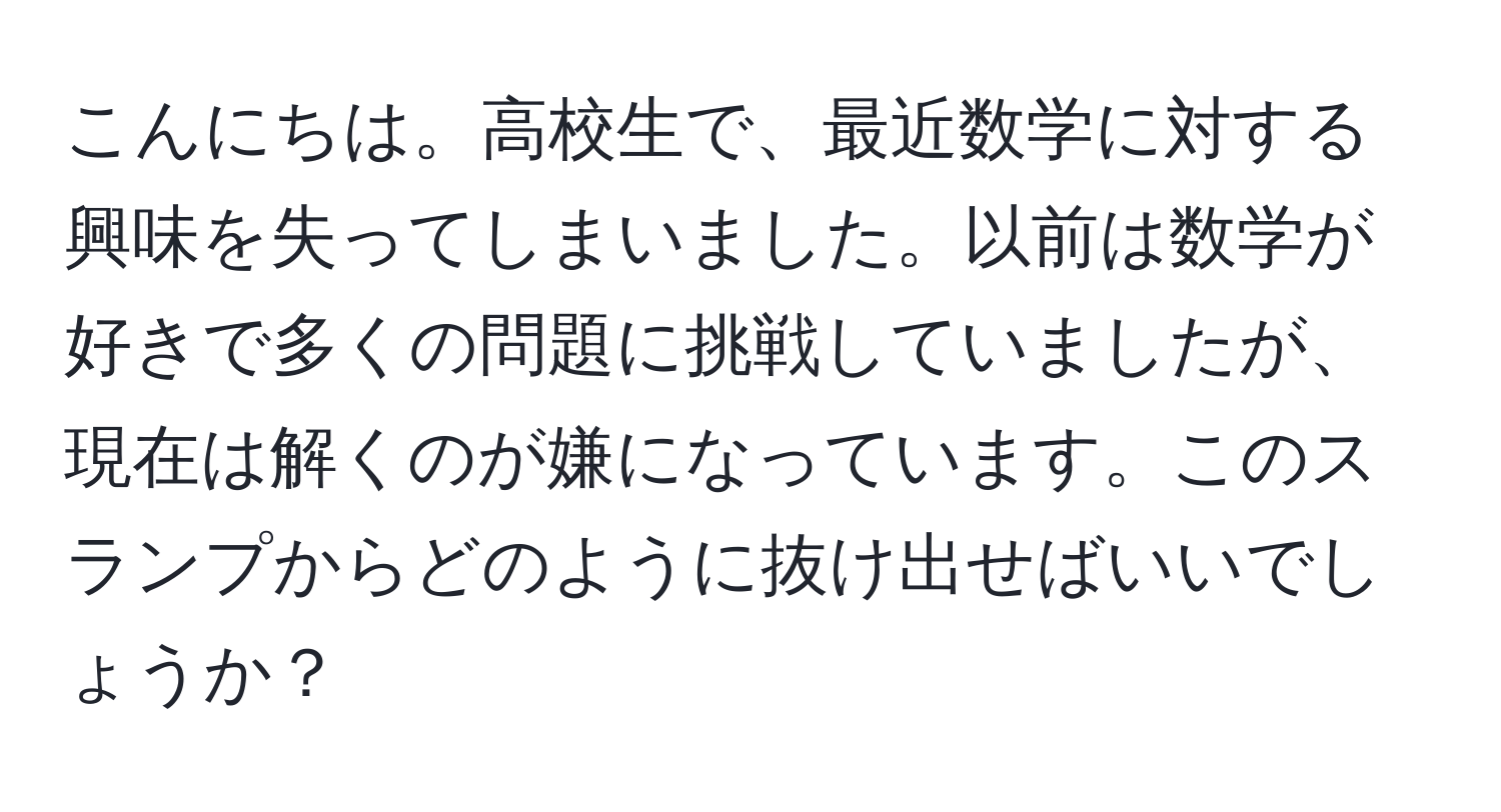 こんにちは。高校生で、最近数学に対する興味を失ってしまいました。以前は数学が好きで多くの問題に挑戦していましたが、現在は解くのが嫌になっています。このスランプからどのように抜け出せばいいでしょうか？