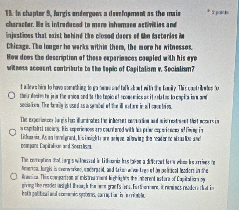 In chapter 9, Jurgis undergoes a development as the main A 2 paints
character. He is intreduced to more inhumane activities and
injustices that exist behind the closed doors of the factories in
Chicage. The longer he works within them, the more he witnosses.
Hew does the description of these experiences coupled with his eyo
witness account contribute to the topic of Capitalism v. Socialism?
It allows him to have something to go home and talk about with the family. This contributes to
their desire to join the union and to the topic of economics as it relates to capitalism and
socialism. The family is used as a symbol of the ill nature in all countries.
The experiences Jurgis has illuminates the inherent corruption and mistreatment that occurs in
a capitalist society. His experiences are countered with his prior experiences of living in
Lithuania. As an immigrant, his insights are unique, allowing the reader to visualize and
compare Capitalism and Socialism.
The corruption that Jurgis witnessed in Lithuania has taken a different form when he arrives to
America. Jurgis is overworked, underpaid, and taken advantage of by political leaders in the
America. This comparison of mistreatment highlights the inherent nature of Capitalism by
giving the reader insight through the immigrant's lens. Furthermore, it reminds readers that in
both political and economic systems, corruption is inevitable.