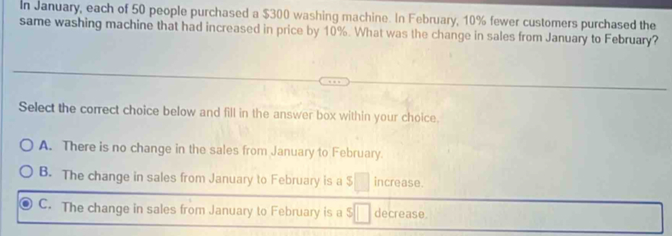 In January, each of 50 people purchased a $300 washing machine. In February, 10% fewer customers purchased the
same washing machine that had increased in price by 10%. What was the change in sales from January to February?
Select the correct choice below and fill in the answer box within your choice.
A. There is no change in the sales from January to February.
B. The change in sales from January to February is a $ increase.
C. The change in sales from January to February is a decrease